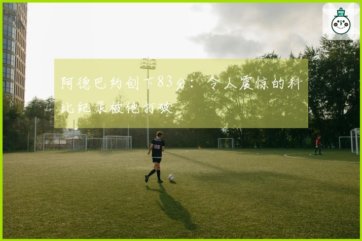 阿德巴约创下83分：令人震惊的科比纪录被他打破