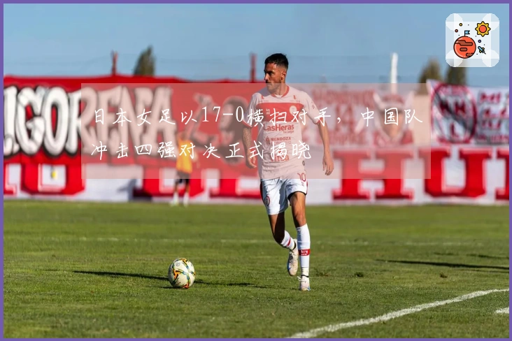 日本女足以17-0横扫对手，中国队冲击四强对决正式揭晓