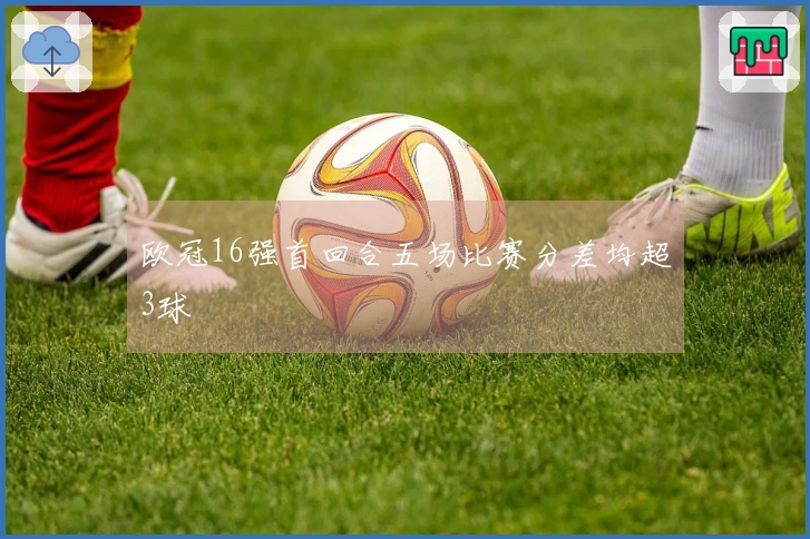 欧冠16强首回合五场比赛分差均超3球