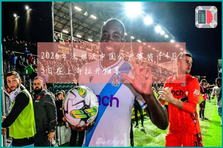 2026年沃尔沃中国公开赛将于4月23日在上海拉开帷幕