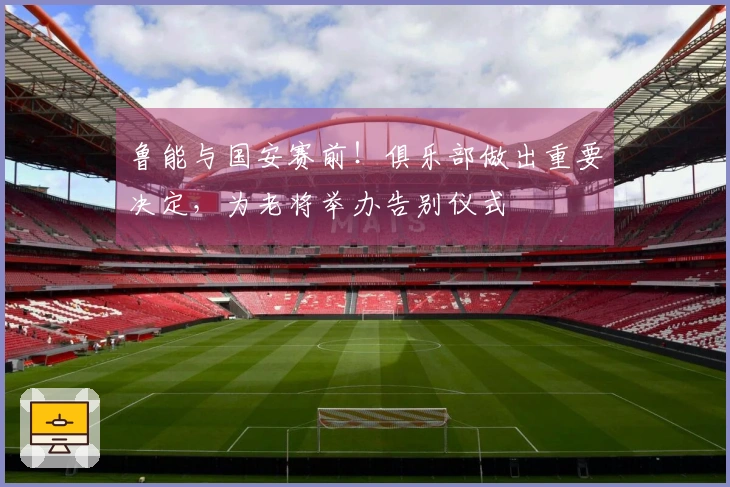 鲁能与国安赛前！俱乐部做出重要决定，为老将举办告别仪式