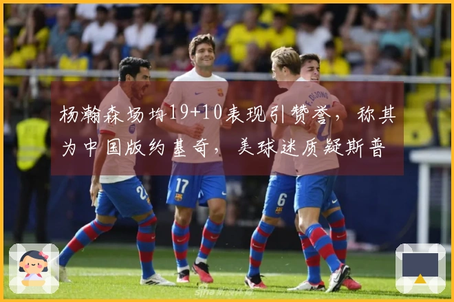 杨瀚森场均19+10表现引赞誉，称其为中国版约基奇，美球迷质疑斯普利特受到冷遇