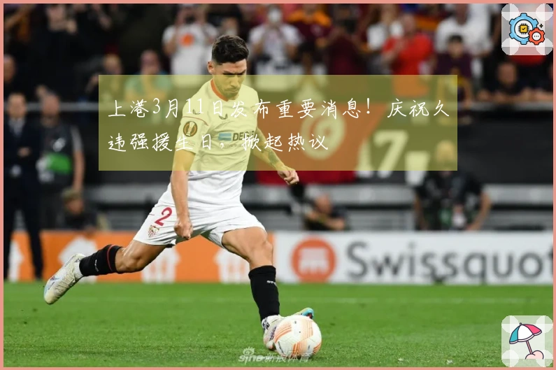 上港3月11日发布重要消息！庆祝久违强援生日，掀起热议