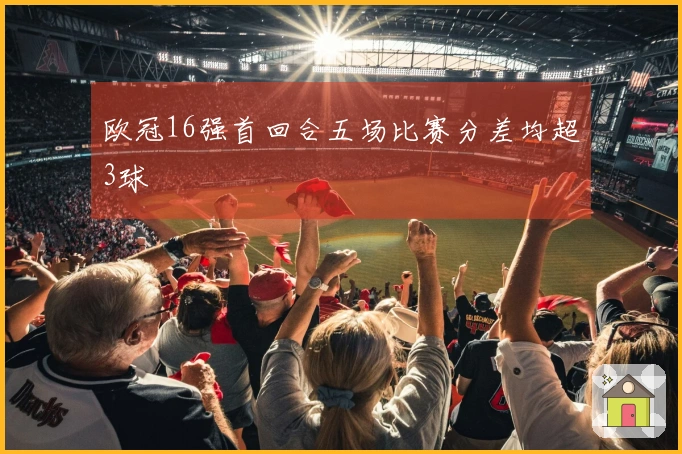 欧冠16强首回合五场比赛分差均超3球