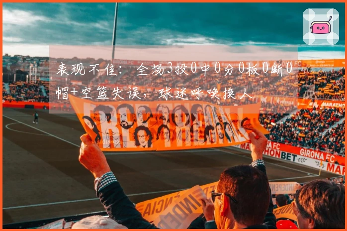 表现不佳：全场3投0中0分0板0断0帽+空篮失误，球迷呼唤换人