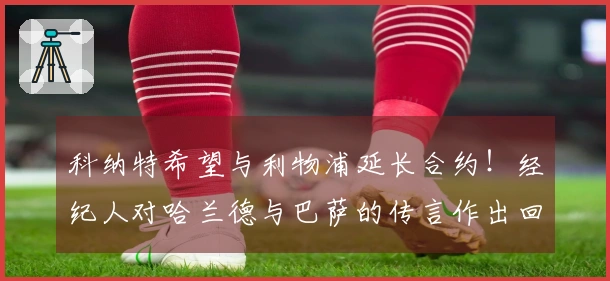 科纳特希望与利物浦延长合约！经纪人对哈兰德与巴萨的传言作出回应！