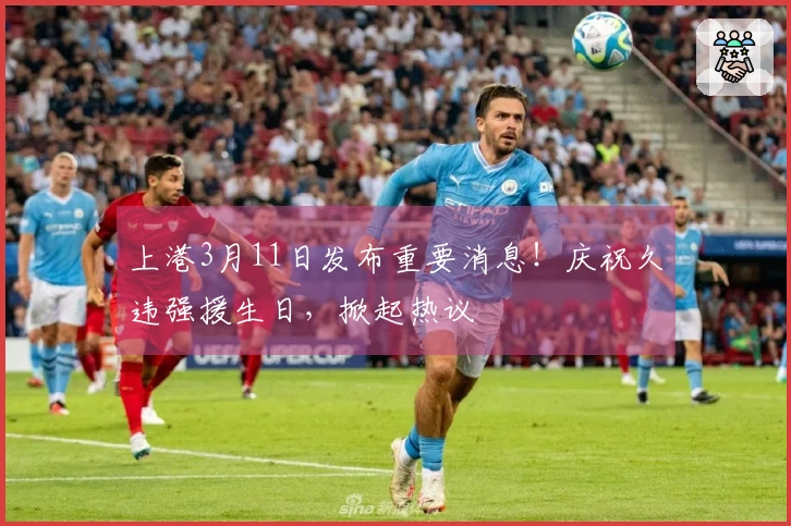 上港3月11日发布重要消息！庆祝久违强援生日，掀起热议