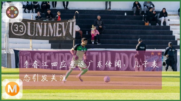 李春江回应重返广东传闻，儿子表态引发关注