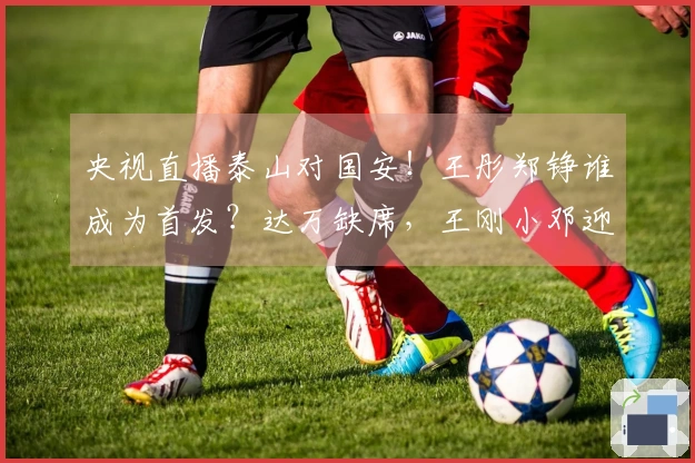 央视直播泰山对国安！王彤郑铮谁成为首发？达万缺席，王刚小邓迎考验