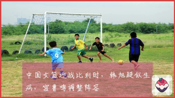 中国女篮迎战比利时，韩旭疑似生病，宫鲁鸣调整阵容