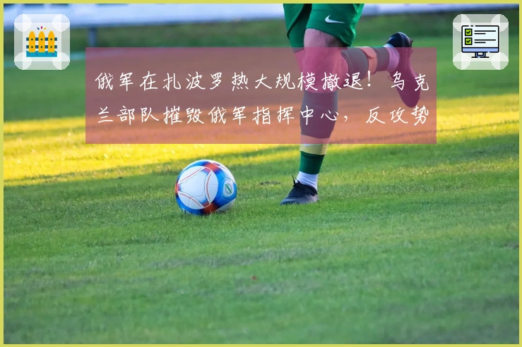 俄军在扎波罗热大规模撤退！乌克兰部队摧毁俄军指挥中心，反攻势头猛烈