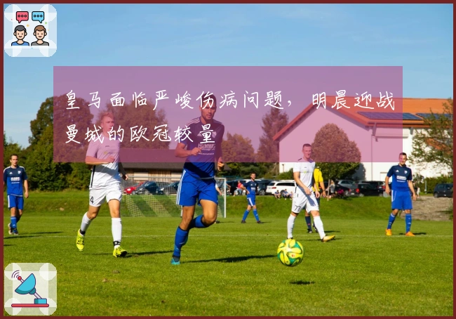 皇马面临严峻伤病问题，明晨迎战曼城的欧冠较量
