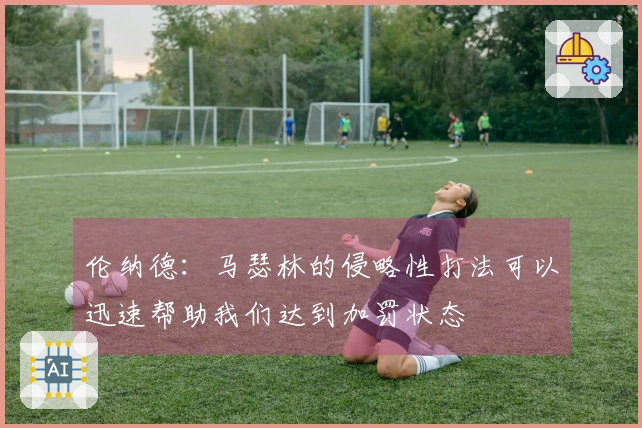 伦纳德：马瑟林的侵略性打法可以迅速帮助我们达到加罚状态