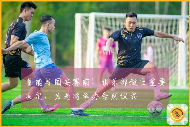 鲁能与国安赛前！俱乐部做出重要决定，为老将举办告别仪式