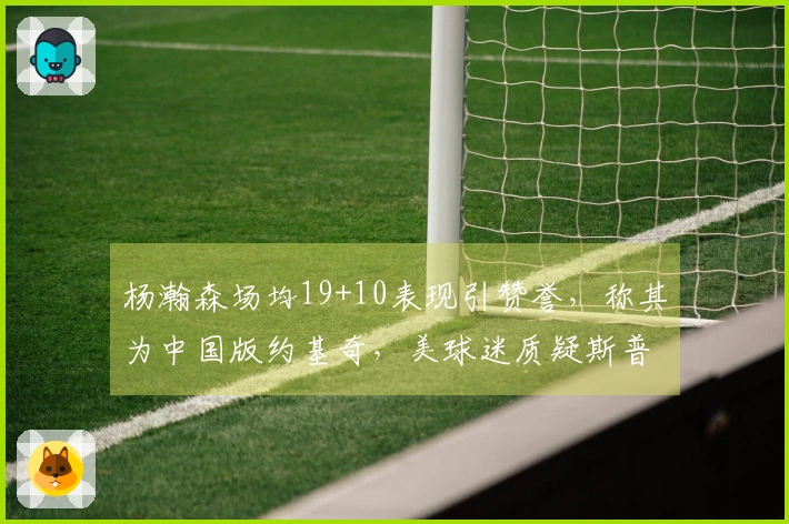 杨瀚森场均19+10表现引赞誉，称其为中国版约基奇，美球迷质疑斯普利特受到冷遇